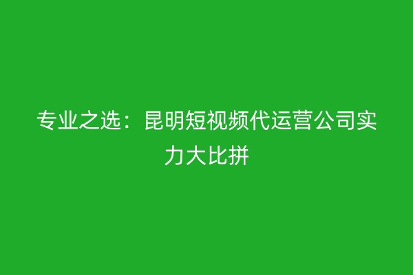 专业之选：昆明短视频代运营公司实力大比拼