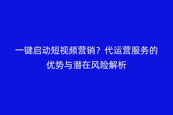 一键启动短视频营销？代运营服务的优势与潜在风险解析