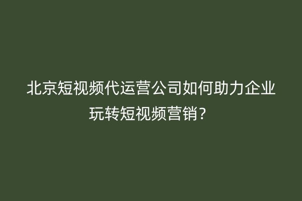 北京短视频代运营公司如何助力企业玩转短视频营销？