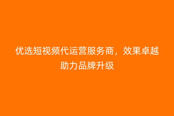 优选短视频代运营服务商，效果卓越助力品牌升级