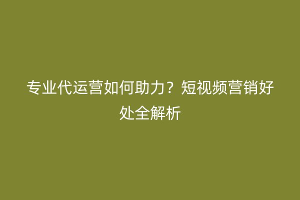 专业代运营如何助力？短视频营销好处全解析