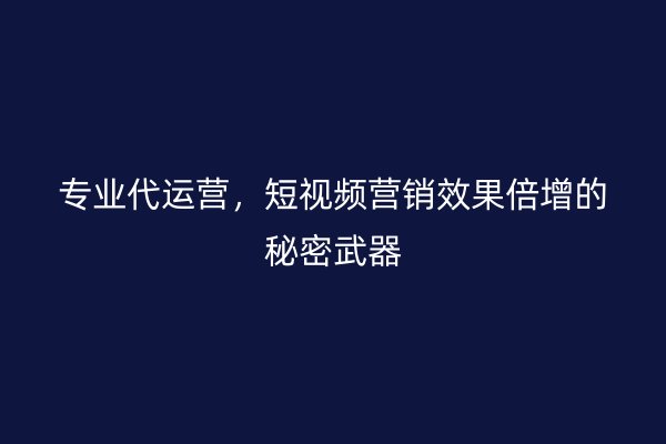 专业代运营，短视频营销效果倍增的秘密武器