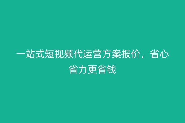 一站式短视频代运营方案报价，省心省力更省钱