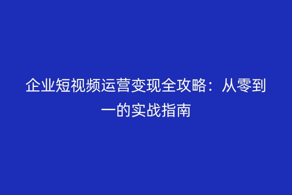 企业短视频运营变现全攻略：从零到一的实战指南