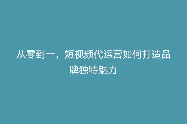 从零到一，短视频代运营如何打造品牌独特魅力