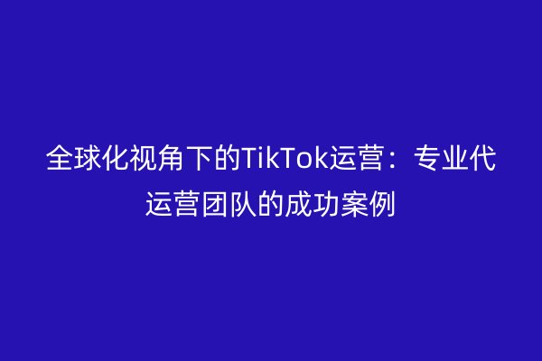 全球化视角下的TikTok运营：专业代运营团队的成功案例