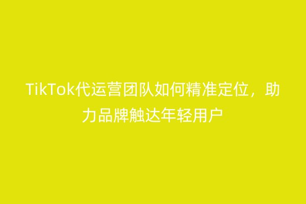 TikTok代运营团队如何精准定位，助力品牌触达年轻用户