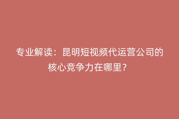 专业解读：昆明短视频代运营公司的核心竞争力在哪里？