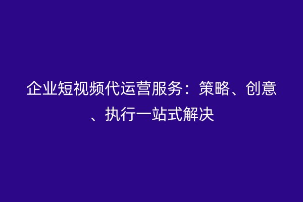 企业短视频代运营服务：策略、创意、执行一站式解决