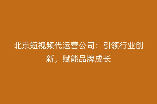 北京短视频代运营公司：引领行业创新，赋能品牌成长