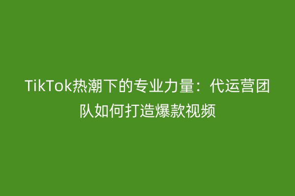 TikTok热潮下的专业力量：代运营团队如何打造爆款视频