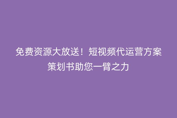 免费资源大放送！短视频代运营方案策划书助您一臂之力