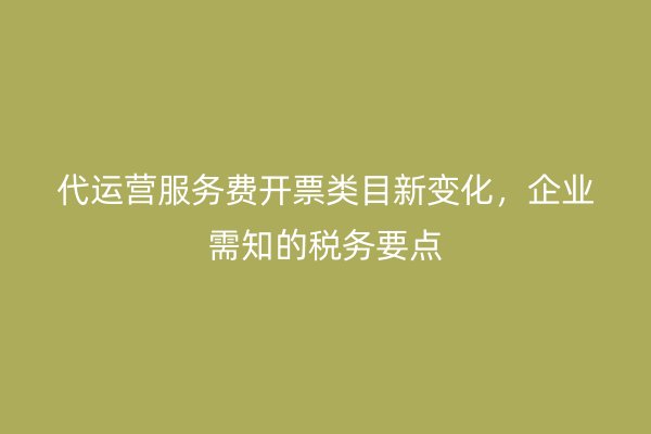 代运营服务费开票类目新变化，企业需知的税务要点