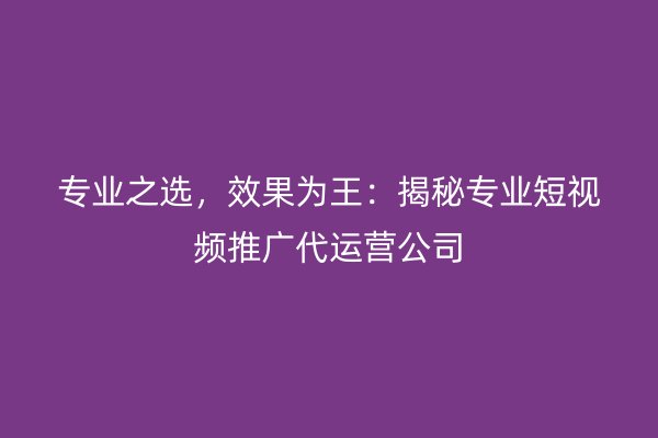 专业之选，效果为王：揭秘专业短视频推广代运营公司