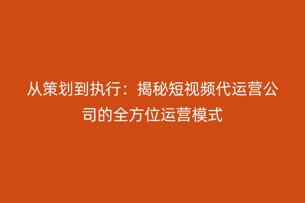 从策划到执行：揭秘短视频代运营公司的全方位运营模式