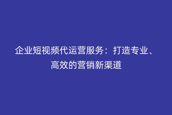 企业短视频代运营服务：打造专业、高效的营销新渠道