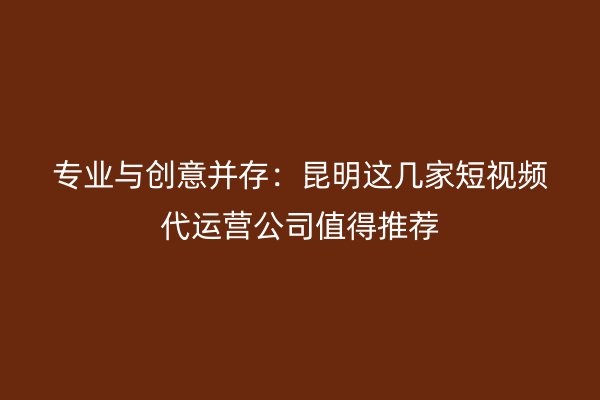 专业与创意并存：昆明这几家短视频代运营公司值得推荐