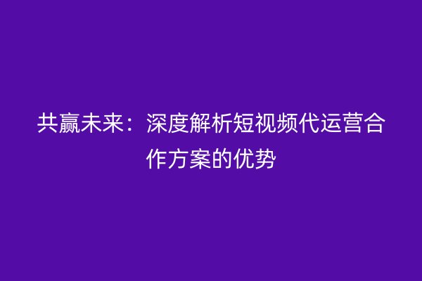 共赢未来：深度解析短视频代运营合作方案的优势