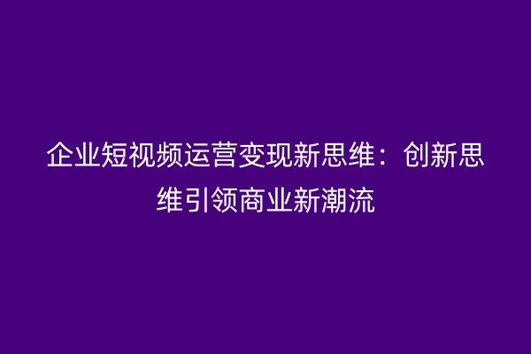 企业短视频运营变现新思维：创新思维引领商业新潮流