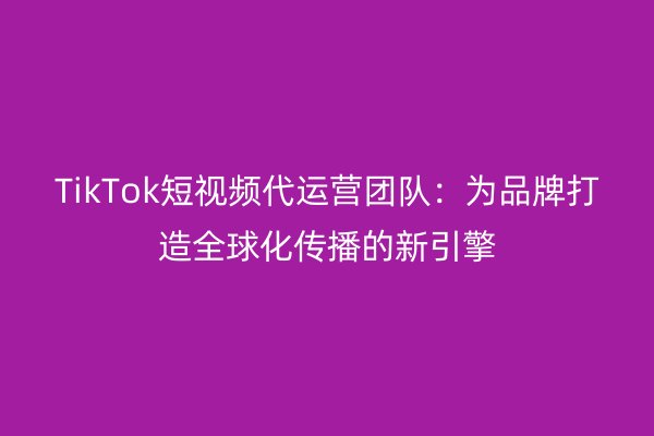 TikTok短视频代运营团队：为品牌打造全球化传播的新引擎