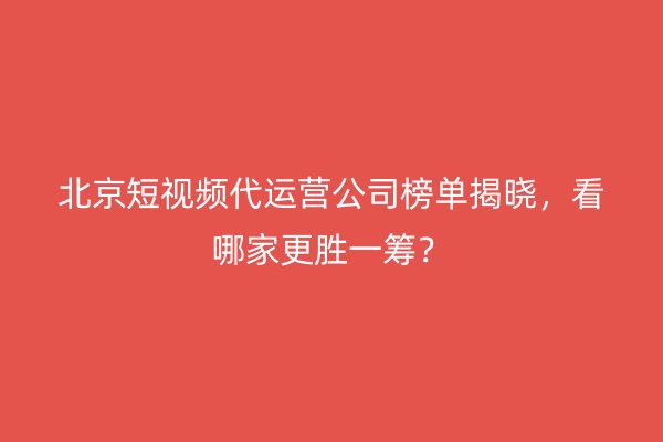 北京短视频代运营公司榜单揭晓，看哪家更胜一筹？