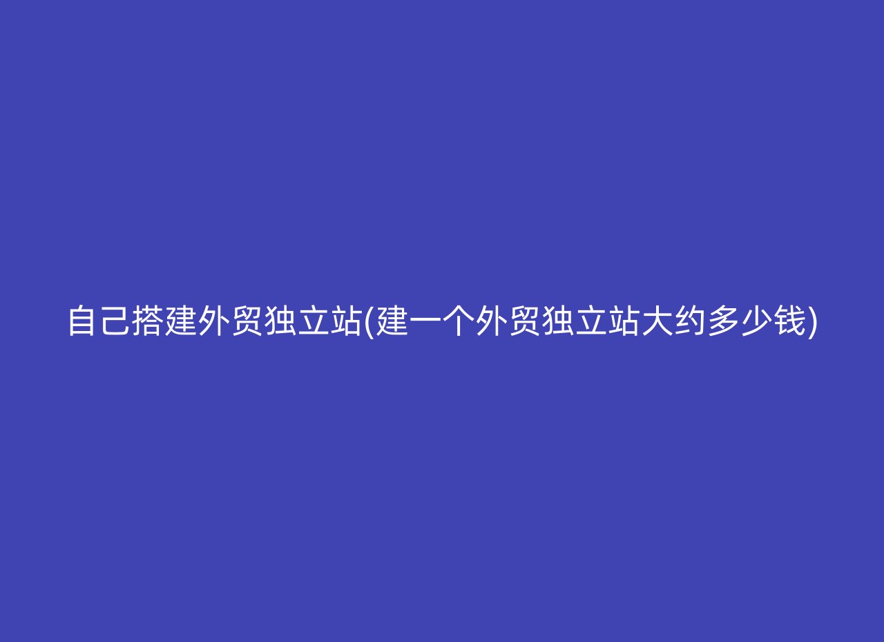 自己搭建外贸独立站(建一个外贸独立站大约多少钱)